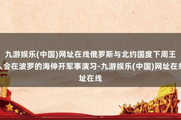 九游娱乐(中国)网址在线俄罗斯与北约国度下周王人会在波罗的海伸开军事演习-九游娱乐(中国)网址在线