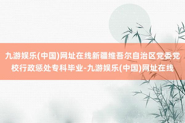 九游娱乐(中国)网址在线新疆维吾尔自治区党委党校行政惩处专科毕业-九游娱乐(中国)网址在线