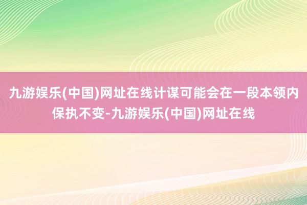 九游娱乐(中国)网址在线计谋可能会在一段本领内保执不变-九游娱乐(中国)网址在线