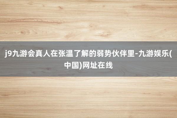 j9九游会真人在张温了解的弱势伙伴里-九游娱乐(中国)网址在线