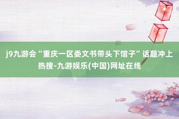 j9九游会“重庆一区委文书带头下馆子”话题冲上热搜-九游娱乐(中国)网址在线