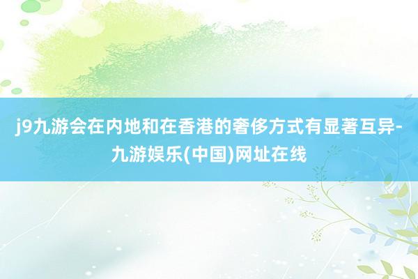 j9九游会在内地和在香港的奢侈方式有显著互异-九游娱乐(中国)网址在线