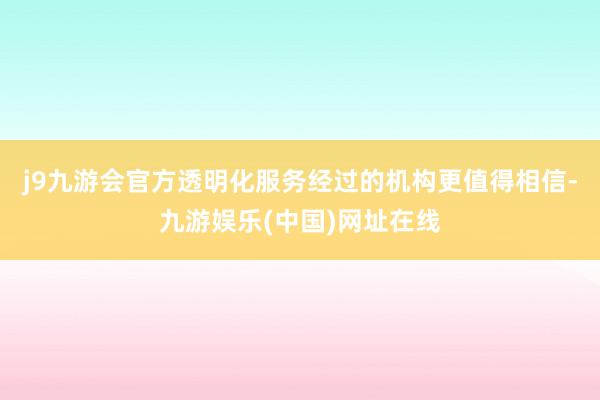 j9九游会官方透明化服务经过的机构更值得相信-九游娱乐(中国)网址在线