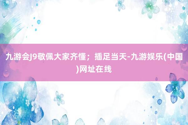 九游会J9敬佩大家齐懂；插足当天-九游娱乐(中国)网址在线