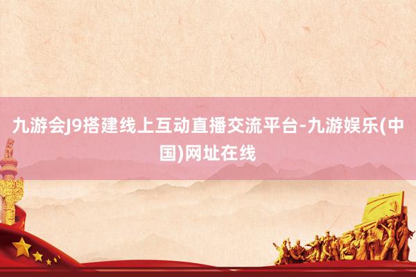 九游会J9搭建线上互动直播交流平台-九游娱乐(中国)网址在线