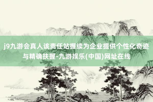 j9九游会真人该责任站握续为企业提供个性化奇迹与精确扶握-九游娱乐(中国)网址在线
