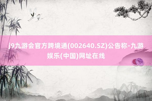 j9九游会官方跨境通(002640.SZ)公告称-九游娱乐(中国)网址在线
