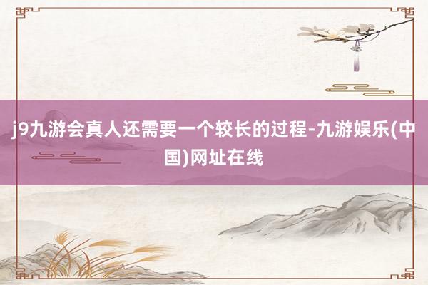j9九游会真人还需要一个较长的过程-九游娱乐(中国)网址在线