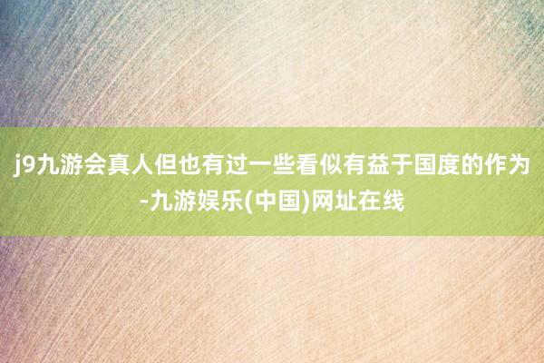 j9九游会真人但也有过一些看似有益于国度的作为-九游娱乐(中国)网址在线