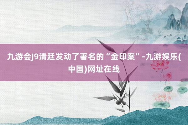 九游会J9清廷发动了著名的“金印案”-九游娱乐(中国)网址在线