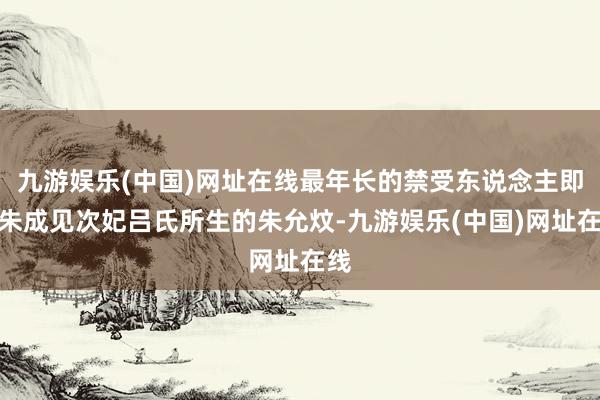 九游娱乐(中国)网址在线最年长的禁受东说念主即是朱成见次妃吕氏所生的朱允炆-九游娱乐(中国)网址在线