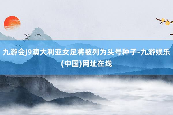 九游会J9澳大利亚女足将被列为头号种子-九游娱乐(中国)网址在线