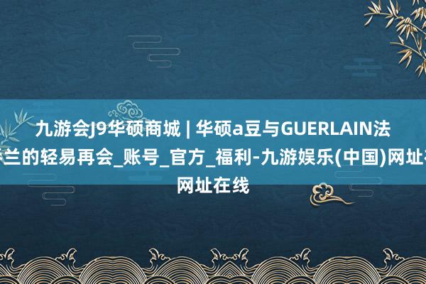 九游会J9华硕商城 | 华硕a豆与GUERLAIN法国娇兰的轻易再会_账号_官方_福利-九游娱乐(中国)网址在线