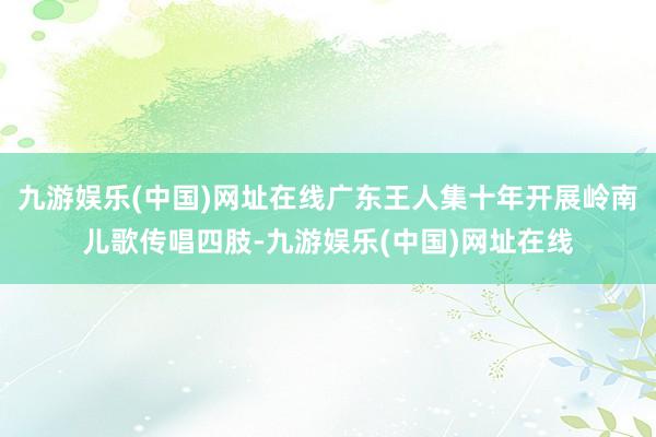 九游娱乐(中国)网址在线广东王人集十年开展岭南儿歌传唱四肢-九游娱乐(中国)网址在线