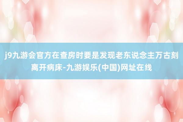 j9九游会官方在查房时要是发现老东说念主万古刻离开病床-九游娱乐(中国)网址在线