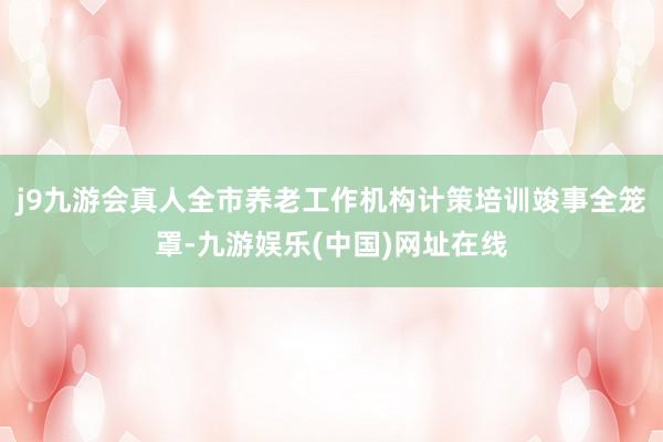 j9九游会真人全市养老工作机构计策培训竣事全笼罩-九游娱乐(中国)网址在线