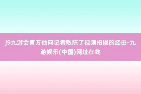 j9九游会官方他向记者敷陈了视频拍摄的经由-九游娱乐(中国)网址在线