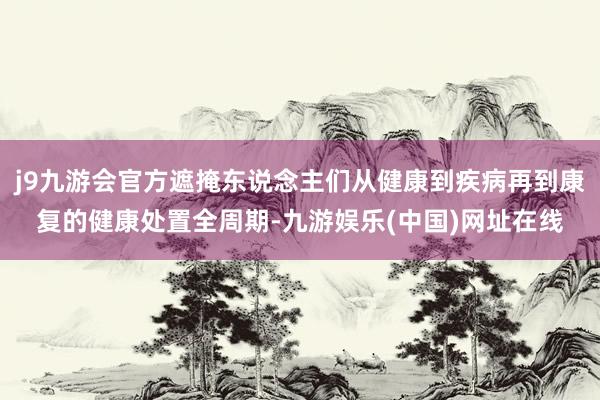 j9九游会官方遮掩东说念主们从健康到疾病再到康复的健康处置全周期-九游娱乐(中国)网址在线