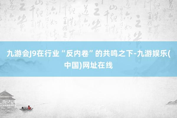 九游会J9在行业“反内卷”的共鸣之下-九游娱乐(中国)网址在线