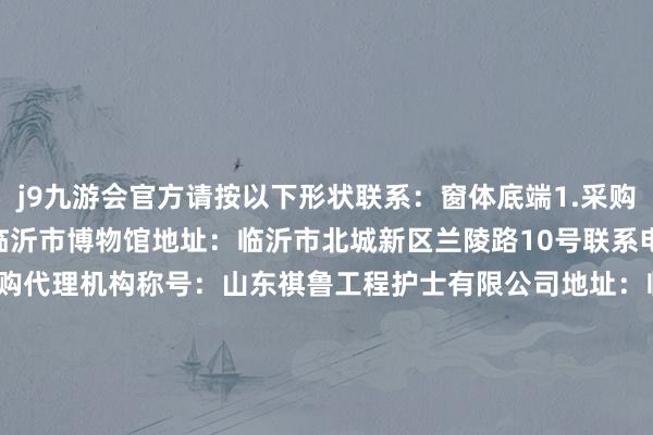 j9九游会官方请按以下形状联系：窗体底端1.采购东说念主信息称号：临沂市博物馆地址：临沂市北城新区兰陵路10号联系电话：0539-81859352.采购代理机构称号：山东祺鲁工程护士有限公司地址：临沂市兰山区南京路柳青公馆A2座（西栋）7楼联系东说念主：张工联系电话：0539-7055266中标总金额：1000000.0-九游娱乐(中国)网址在线