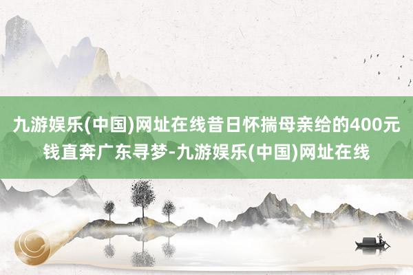 九游娱乐(中国)网址在线昔日怀揣母亲给的400元钱直奔广东寻梦-九游娱乐(中国)网址在线