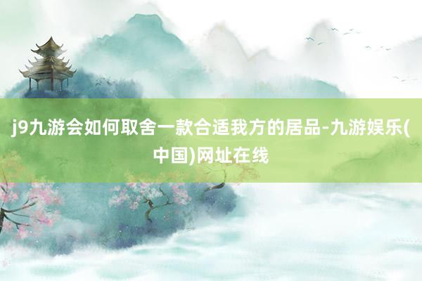 j9九游会如何取舍一款合适我方的居品-九游娱乐(中国)网址在线