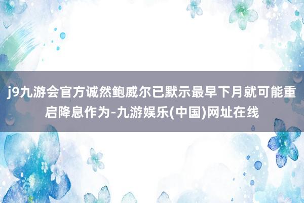 j9九游会官方诚然鲍威尔已默示最早下月就可能重启降息作为-九游娱乐(中国)网址在线
