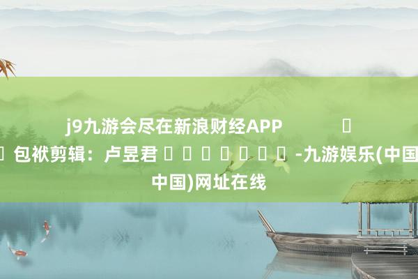 j9九游会尽在新浪财经APP            						包袱剪辑：卢昱君 							-九游娱乐(中国)网址在线