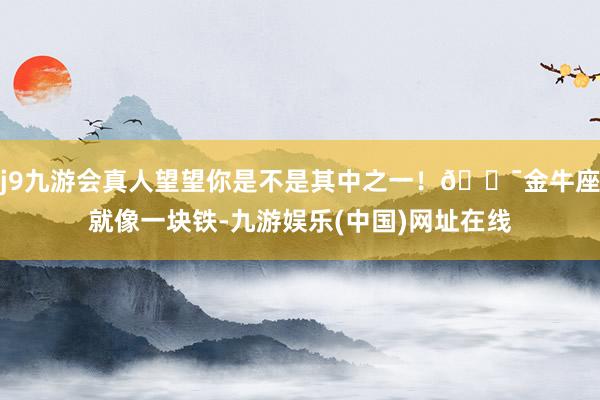 j9九游会真人望望你是不是其中之一！🎯金牛座就像一块铁-九游娱乐(中国)网址在线