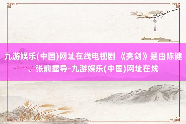 九游娱乐(中国)网址在线电视剧 《亮剑》是由陈健、张前握导-九游娱乐(中国)网址在线