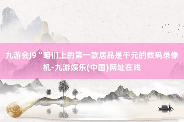 九游会J9“咱们上的第一款居品是千元的数码录像机-九游娱乐(中国)网址在线