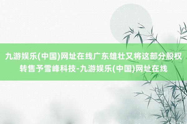 九游娱乐(中国)网址在线广东雄壮又将这部分股权转售予雪峰科技-九游娱乐(中国)网址在线