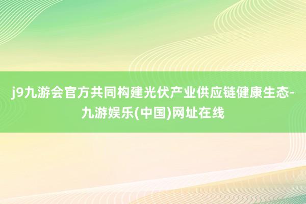 j9九游会官方共同构建光伏产业供应链健康生态-九游娱乐(中国)网址在线