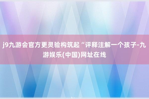 j9九游会官方更灵验构筑起“评释注解一个孩子-九游娱乐(中国)网址在线