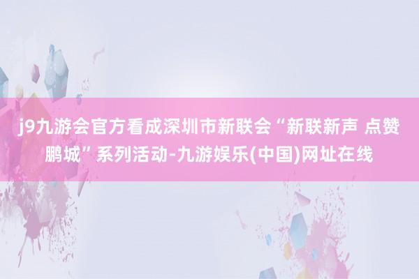 j9九游会官方　　看成深圳市新联会“新联新声 点赞鹏城”系列活动-九游娱乐(中国)网址在线