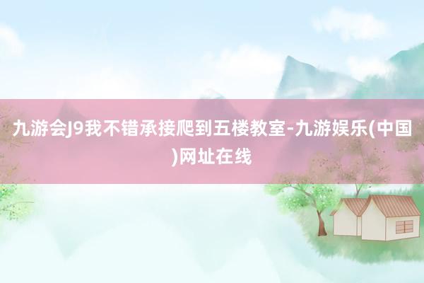 九游会J9我不错承接爬到五楼教室-九游娱乐(中国)网址在线
