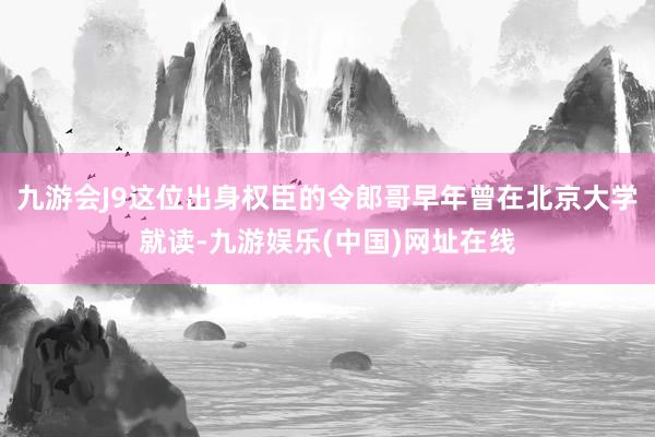 九游会J9这位出身权臣的令郎哥早年曾在北京大学就读-九游娱乐(中国)网址在线
