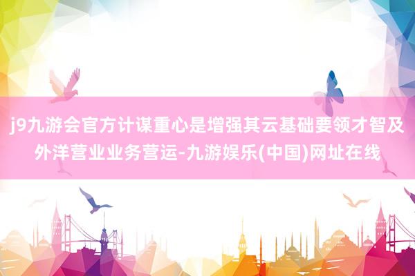 j9九游会官方计谋重心是增强其云基础要领才智及外洋营业业务营运-九游娱乐(中国)网址在线