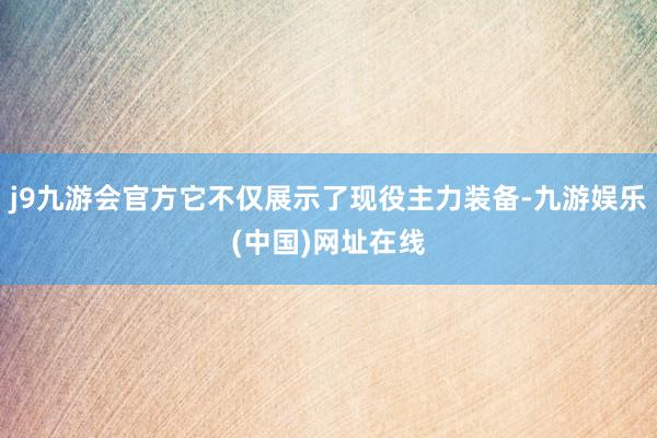 j9九游会官方它不仅展示了现役主力装备-九游娱乐(中国)网址在线