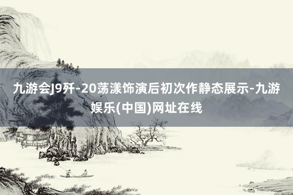九游会J9歼-20荡漾饰演后初次作静态展示-九游娱乐(中国)网址在线
