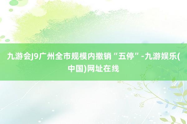 九游会J9广州全市规模内撤销“五停”-九游娱乐(中国)网址在线