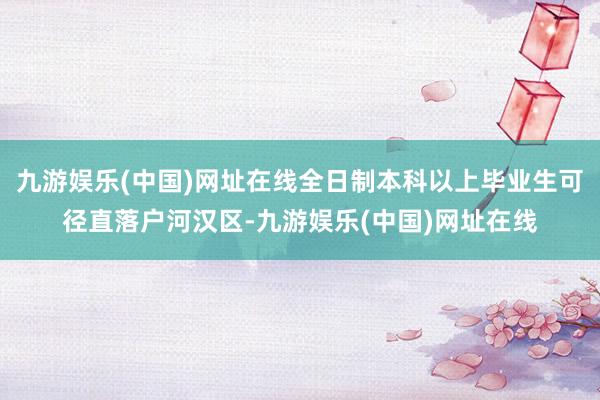 九游娱乐(中国)网址在线全日制本科以上毕业生可径直落户河汉区-九游娱乐(中国)网址在线