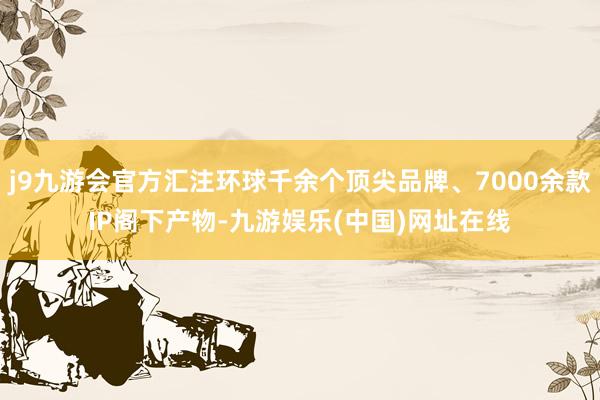 j9九游会官方汇注环球千余个顶尖品牌、7000余款IP阁下产物-九游娱乐(中国)网址在线