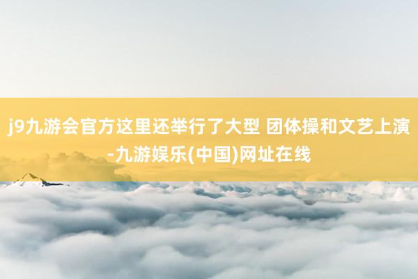 j9九游会官方这里还举行了大型 团体操和文艺上演-九游娱乐(中国)网址在线