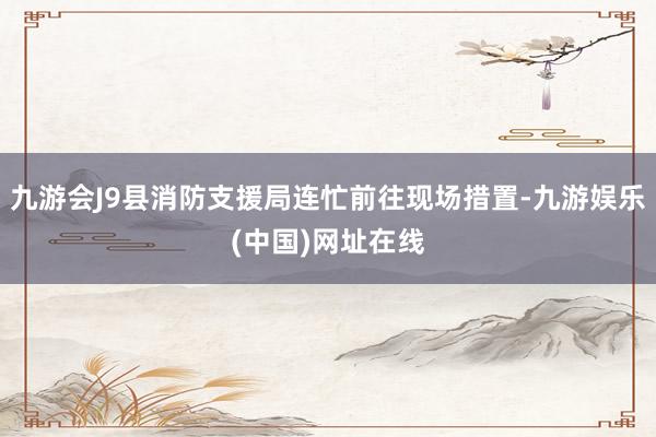 九游会J9县消防支援局连忙前往现场措置-九游娱乐(中国)网址在线