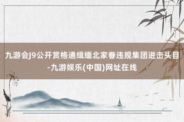 九游会J9公开赏格通缉缅北家眷违规集团进击头目-九游娱乐(中国)网址在线
