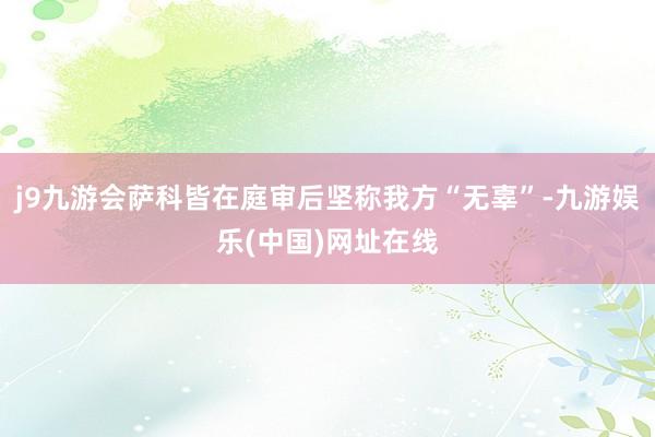 j9九游会萨科皆在庭审后坚称我方“无辜”-九游娱乐(中国)网址在线