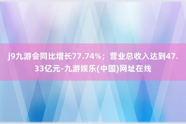 j9九游会同比增长77.74%；营业总收入达到47.33亿元-九游娱乐(中国)网址在线