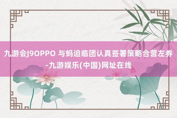 九游会J9OPPO 与蚂迫临团认真签署策略合营左券-九游娱乐(中国)网址在线