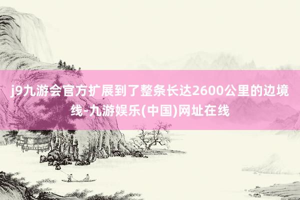 j9九游会官方扩展到了整条长达2600公里的边境线-九游娱乐(中国)网址在线